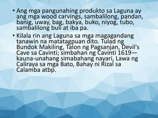 • Ang mga pangunahing produkto sa Laguna ay
ang mga wood carvings, sambalilong, pandan,
banig, uway, bag, bakya, buko, niyog, tubo,
sambalilong buli at iba pa.
• Kilala rin ang Laguna sa mga magagandang
tanawin na matatagpuan dito. Tulad ng
Bundok Makiling, Talon ng Pagsanjan, Devil's
Cave sa Cavinti; simbahan ng Cavinti 1619—
kauna-unahang simabahang nayari, Lawa ng
Caliraya sa mga Bato, Bahay ni Rizal sa
Calamba atbp.
 