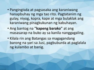 • Pangingisda at pagsasaka ang karaniwang
hanapbuhay ng mga tao rito. Pagtatanim ng
gulay, niyog, kopra, kape at mga bulaklak ang
karaniwang pinagkukunan ng kabuhayan.
• Ang bantog na "kapeng barako" at ang
masasarap na buko ay sa kanila nanggagaling.
• Kilala rin ang Batangas sa magagandang
barong na yari sa Jusi, pagbuburda at paglalala
ng kulambo at banig.
 