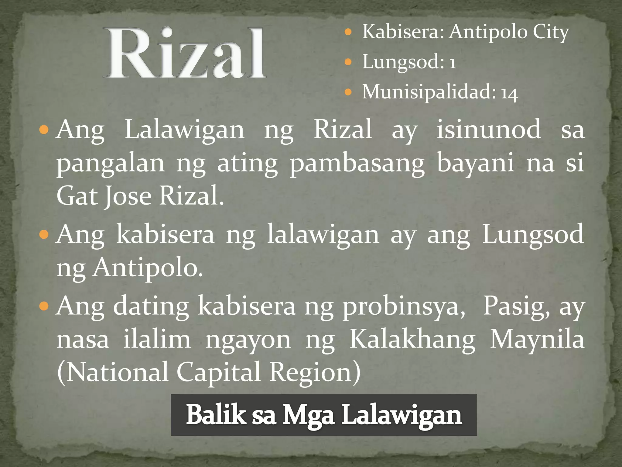  Kabisera: Antipolo City
                          Lungsod: 1
                          Munisipalidad: 14

 Ang Lalawigan ng Rizal ay isinunod sa
  pangalan ng ating pambasang bayani na si
  Gat Jose Rizal.
 Ang kabisera ng lalawigan ay ang Lungsod
  ng Antipolo.
 Ang dating kabisera ng probinsya, Pasig, ay
  nasa ilalim ngayon ng Kalakhang Maynila
  (National Capital Region)
 