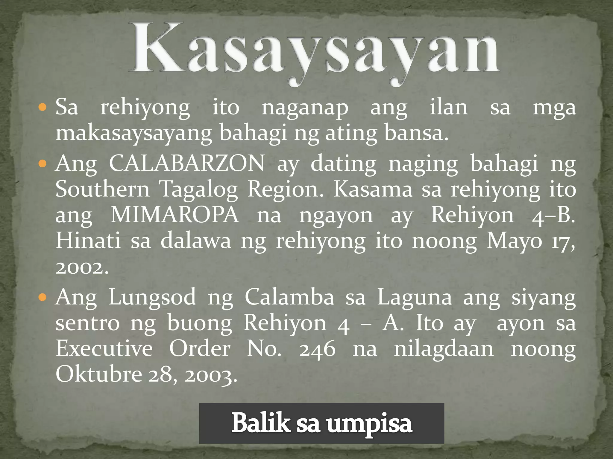  Sa  rehiyong ito naganap ang ilan sa mga
  makasaysayang bahagi ng ating bansa.
 Ang CALABARZON ay dating naging bahagi ng
  Southern Tagalog Region. Kasama sa rehiyong ito
  ang MIMAROPA na ngayon ay Rehiyon 4–B.
  Hinati sa dalawa ng rehiyong ito noong Mayo 17,
  2002.
 Ang Lungsod ng Calamba sa Laguna ang siyang
  sentro ng buong Rehiyon 4 – A. Ito ay ayon sa
  Executive Order No. 246 na nilagdaan noong
  Oktubre 28, 2003.
 