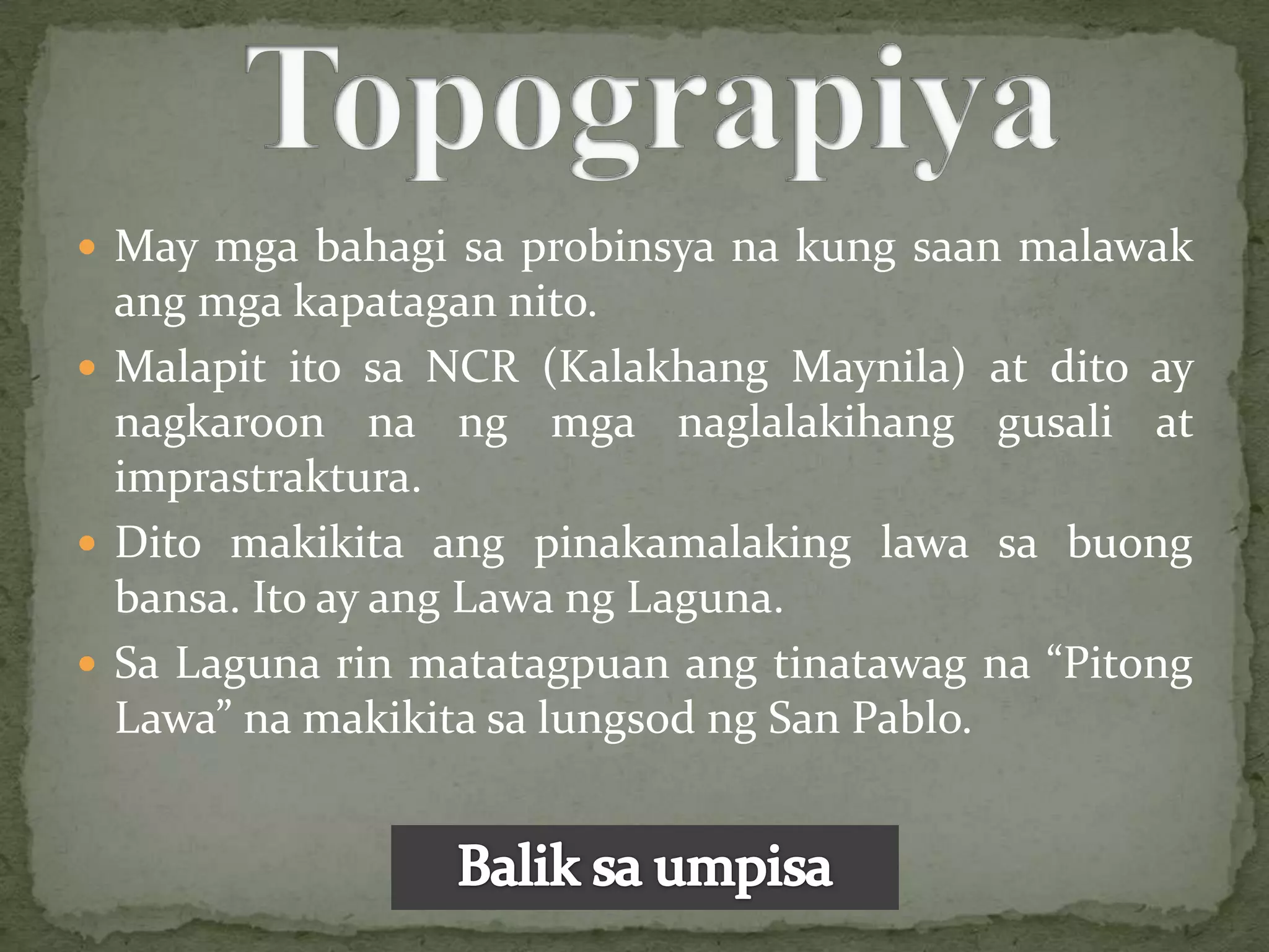  May mga bahagi sa probinsya na kung saan malawak
  ang mga kapatagan nito.
 Malapit ito sa NCR (Kalakhang Maynila) at dito ay
  nagkaroon na ng mga naglalakihang gusali at
  imprastraktura.
 Dito makikita ang pinakamalaking lawa sa buong
  bansa. Ito ay ang Lawa ng Laguna.
 Sa Laguna rin matatagpuan ang tinatawag na “Pitong
  Lawa” na makikita sa lungsod ng San Pablo.
 