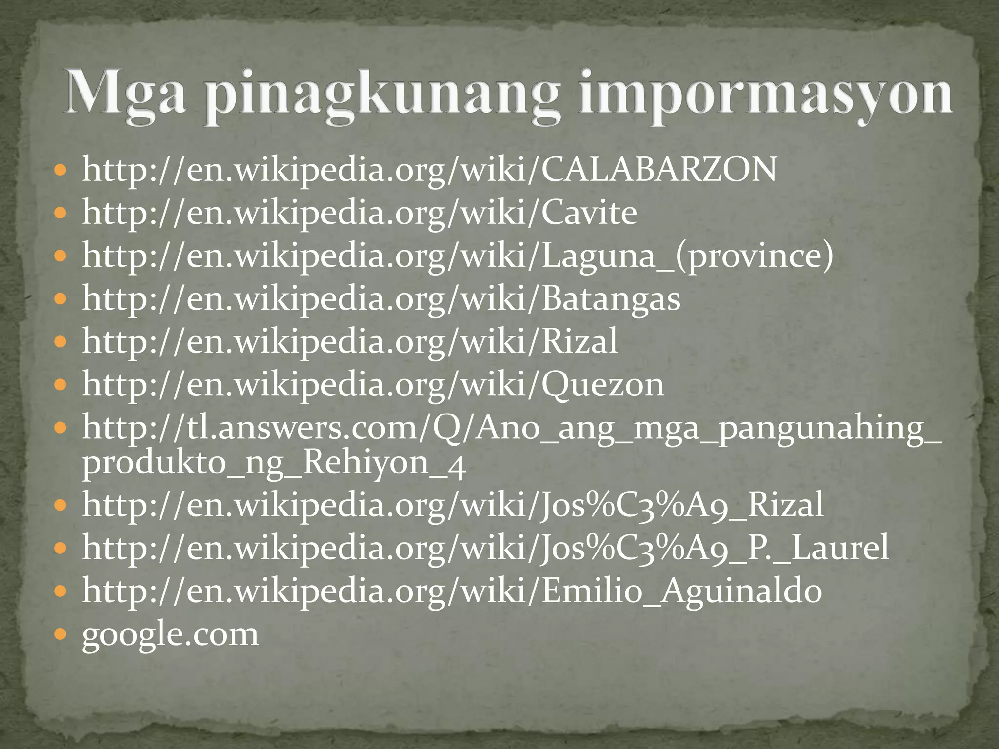    http://en.wikipedia.org/wiki/CALABARZON
   http://en.wikipedia.org/wiki/Cavite
   http://en.wikipedia.org/wiki/Laguna_(province)
   http://en.wikipedia.org/wiki/Batangas
   http://en.wikipedia.org/wiki/Rizal
   http://en.wikipedia.org/wiki/Quezon
   http://tl.answers.com/Q/Ano_ang_mga_pangunahing_
    produkto_ng_Rehiyon_4
   http://en.wikipedia.org/wiki/Jos%C3%A9_Rizal
   http://en.wikipedia.org/wiki/Jos%C3%A9_P._Laurel
   http://en.wikipedia.org/wiki/Emilio_Aguinaldo
   google.com
 