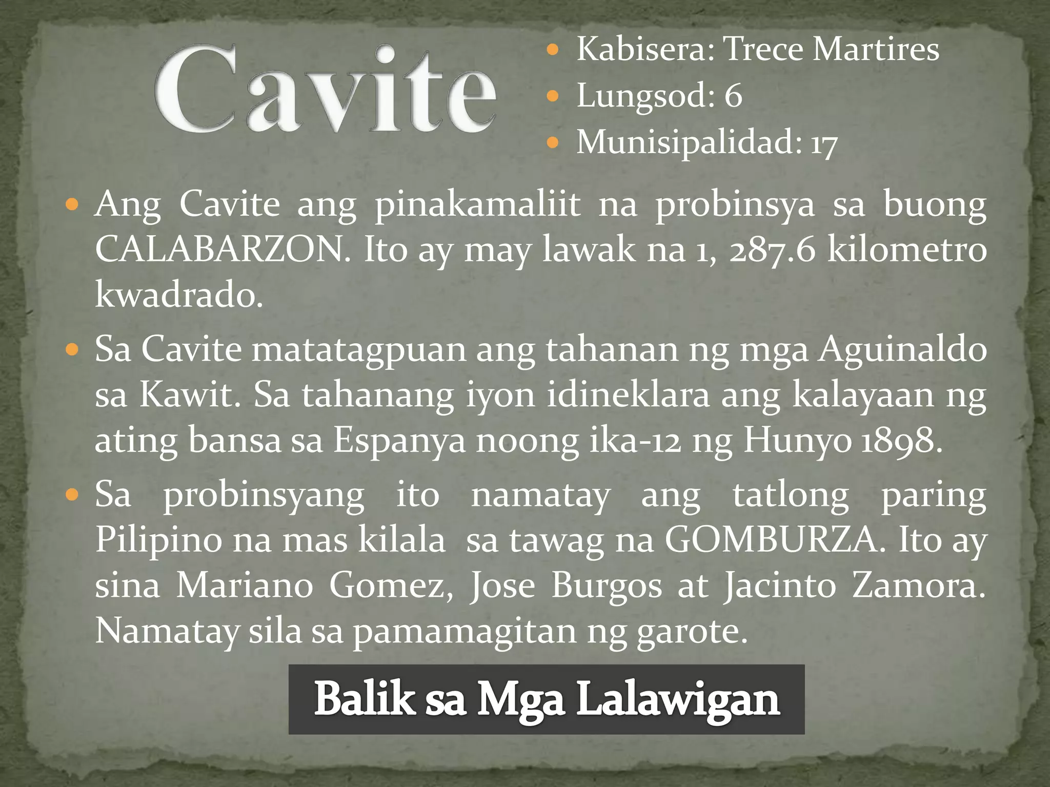  Kabisera: Trece Martires
                             Lungsod: 6
                             Munisipalidad: 17

 Ang Cavite ang pinakamaliit na probinsya sa buong
  CALABARZON. Ito ay may lawak na 1, 287.6 kilometro
  kwadrado.
 Sa Cavite matatagpuan ang tahanan ng mga Aguinaldo
  sa Kawit. Sa tahanang iyon idineklara ang kalayaan ng
  ating bansa sa Espanya noong ika-12 ng Hunyo 1898.
 Sa probinsyang ito namatay ang tatlong paring
  Pilipino na mas kilala sa tawag na GOMBURZA. Ito ay
  sina Mariano Gomez, Jose Burgos at Jacinto Zamora.
  Namatay sila sa pamamagitan ng garote.
 