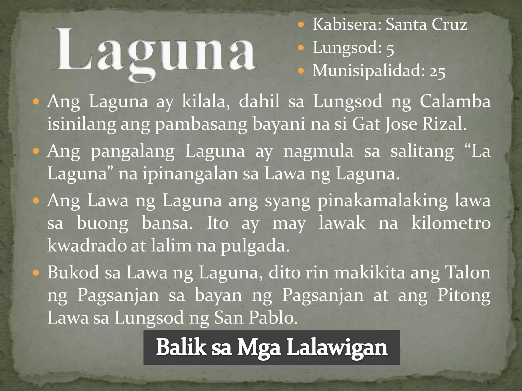  Kabisera: Santa Cruz
                                Lungsod: 5
                                Munisipalidad: 25

 Ang Laguna ay kilala, dahil sa Lungsod ng Calamba
  isinilang ang pambasang bayani na si Gat Jose Rizal.
 Ang pangalang Laguna ay nagmula sa salitang “La
  Laguna” na ipinangalan sa Lawa ng Laguna.
 Ang Lawa ng Laguna ang syang pinakamalaking lawa
  sa buong bansa. Ito ay may lawak na kilometro
  kwadrado at lalim na pulgada.
 Bukod sa Lawa ng Laguna, dito rin makikita ang Talon
  ng Pagsanjan sa bayan ng Pagsanjan at ang Pitong
  Lawa sa Lungsod ng San Pablo.
 