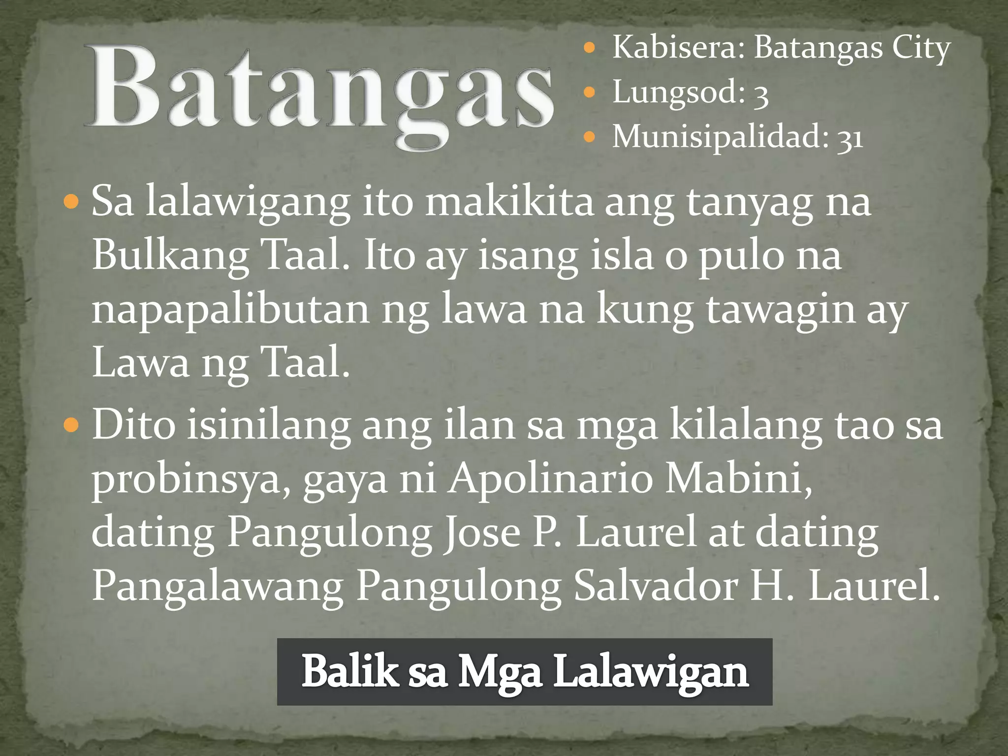  Kabisera: Batangas City
                             Lungsod: 3
                             Munisipalidad: 31

 Sa lalawigang ito makikita ang tanyag na
  Bulkang Taal. Ito ay isang isla o pulo na
  napapalibutan ng lawa na kung tawagin ay
  Lawa ng Taal.
 Dito isinilang ang ilan sa mga kilalang tao sa
  probinsya, gaya ni Apolinario Mabini,
  dating Pangulong Jose P. Laurel at dating
  Pangalawang Pangulong Salvador H. Laurel.
 