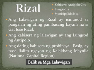  Kabisera: Antipolo City
                          Lungsod: 1
                          Munisipalidad: 14

 Ang Lalawigan ng Rizal ay isinunod sa
  pangalan ng ating pambasang bayani na si
  Gat Jose Rizal.
 Ang kabisera ng lalawigan ay ang Lungsod
  ng Antipolo.
 Ang dating kabisera ng probinsya, Pasig, ay
  nasa ilalim ngayon ng Kalakhang Maynila
  (National Capital Region)
 