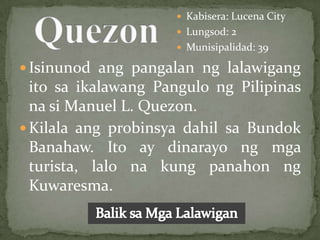  Kabisera: Lucena City
                      Lungsod: 2
                      Munisipalidad: 39

 Isinunod ang pangalan ng lalawigang
  ito sa ikalawang Pangulo ng Pilipinas
  na si Manuel L. Quezon.
 Kilala ang probinsya dahil sa Bundok
  Banahaw. Ito ay dinarayo ng mga
  turista, lalo na kung panahon ng
  Kuwaresma.
 