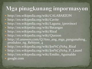    http://en.wikipedia.org/wiki/CALABARZON
   http://en.wikipedia.org/wiki/Cavite
   http://en.wikipedia.org/wiki/Laguna_(province)
   http://en.wikipedia.org/wiki/Batangas
   http://en.wikipedia.org/wiki/Rizal
   http://en.wikipedia.org/wiki/Quezon
   http://tl.answers.com/Q/Ano_ang_mga_pangunahing_
    produkto_ng_Rehiyon_4
   http://en.wikipedia.org/wiki/Jos%C3%A9_Rizal
   http://en.wikipedia.org/wiki/Jos%C3%A9_P._Laurel
   http://en.wikipedia.org/wiki/Emilio_Aguinaldo
   google.com
 