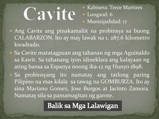  Kabisera: Trece Martires
                             Lungsod: 6
                             Munisipalidad: 17

 Ang Cavite ang pinakamaliit na probinsya sa buong
  CALABARZON. Ito ay may lawak na 1, 287.6 kilometro
  kwadrado.
 Sa Cavite matatagpuan ang tahanan ng mga Aguinaldo
  sa Kawit. Sa tahanang iyon idineklara ang kalayaan ng
  ating bansa sa Espanya noong ika-12 ng Hunyo 1898.
 Sa probinsyang ito namatay ang tatlong paring
  Pilipino na mas kilala sa tawag na GOMBURZA. Ito ay
  sina Mariano Gomez, Jose Burgos at Jacinto Zamora.
  Namatay sila sa pamamagitan ng garote.
 