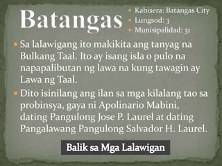  Kabisera: Batangas City
                             Lungsod: 3
                             Munisipalidad: 31

 Sa lalawigang ito makikita ang tanyag na
  Bulkang Taal. Ito ay isang isla o pulo na
  napapalibutan ng lawa na kung tawagin ay
  Lawa ng Taal.
 Dito isinilang ang ilan sa mga kilalang tao sa
  probinsya, gaya ni Apolinario Mabini,
  dating Pangulong Jose P. Laurel at dating
  Pangalawang Pangulong Salvador H. Laurel.
 