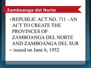 Zamboanga del Norte 
REPUBLIC ACT NO. 711 - AN 
ACT TO CREATE THE 
PROVINCES OF 
ZAMBOANGA DEL NORTE 
AND ZAMBOANGA DEL SUR 
 issued on June 6, 1952 
 