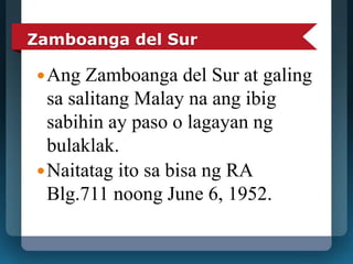 Zamboanga del Sur 
Ang Zamboanga del Sur at galing 
sa salitang Malay na ang ibig 
sabihin ay paso o lagayan ng 
bulaklak. 
Naitatag ito sa bisa ng RA 
Blg.711 noong June 6, 1952. 
 