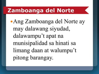 Zamboanga del Norte 
Ang Zamboanga del Norte ay 
may dalawang siyudad, 
dalawampu’t apat na 
munisipalidad sa hinati sa 
limang daan at walumpu’t 
pitong barangay. 
 
