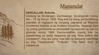Manunulat
DESCALLAR, Antonio
Isinilang sa Sindangan, Zamboanga. Ipinanganak noong
ika – 15 ng Hunyo 1925. Nag-aral sa isang pampublikong
paaralan at nagtapos ng kanyang pag-aaral sa Misamis
Occidental Institute at sa Arellano University. Nagwagi siya
ng unang gantimpala sa patimpalak ng pagsulat ng tula na
ginanap noong 1949. Kauna-unahan niyang tula na
naipalimbag sa isang magazine ay ang “Now before the
Conqueror”. Ang iba pang mga tula na kanyang nailimbag
ay ang “Testamental”, “Prelude”, “The fallen God” at
marami pa.
 
