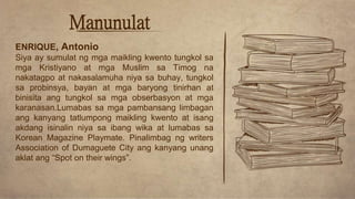Manunulat
ENRIQUE, Antonio
Siya ay sumulat ng mga maikling kwento tungkol sa
mga Kristiyano at mga Muslim sa Timog na
nakatagpo at nakasalamuha niya sa buhay, tungkol
sa probinsya, bayan at mga baryong tinirhan at
binisita ang tungkol sa mga obserbasyon at mga
karanasan.Lumabas sa mga pambansang limbagan
ang kanyang tatlumpong maikling kwento at isang
akdang isinalin niya sa ibang wika at lumabas sa
Korean Magazine Playmate. Pinalimbag ng writers
Association of Dumaguete City ang kanyang unang
aklat ang “Spot on their wings”.
 