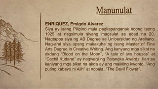 Manunulat
ENRIQUEZ, Emigdo Alvarez
Siya ay isang Pilipino mula pagkapanganak noong taong
1925 at nagsimula siyang magsulat sa edad na 20.
Nagtapos siya ng AB Degree sa Unibersidad ng Arellano.
Nag-aral siya upang makakuha ng isang Master of Fine
Arts Degree in Creative Writing. Ang kanyang mga sikat na
akdang “Blood on the Moon”, “A tale of two houses” at
“Cachil Kudarat” ay nagwagi ng Palangka Awards. Ilan sa
kaniyang mga sikat na akda ay ang maikling kwento, “Ang
puting kabayo ni Alih” at nobela, “The Devil Flower”.
 