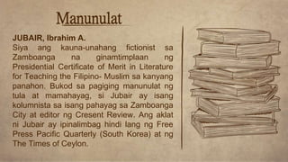 Manunulat
JUBAIR, Ibrahim A.
Siya ang kauna-unahang fictionist sa
Zamboanga na ginamtimplaan ng
Presidential Certificate of Merit in Literature
for Teaching the Filipino- Muslim sa kanyang
panahon. Bukod sa pagiging manunulat ng
tula at mamahayag, si Jubair ay isang
kolumnista sa isang pahayag sa Zamboanga
City at editor ng Cresent Review. Ang aklat
ni Jubair ay ipinalimbag hindi lang ng Free
Press Pacific Quarterly (South Korea) at ng
The Times of Ceylon.
 