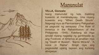 Manunulat
VILLA, Gonzalo
Isang manunulat ng tula, maikling
kuwento at mananalaysay. Una niyang
kuwento ang “When Death Struck”.
Nagwagi siya sa Pambansang Paligsahan
sa pagsulat ng sanaysay (The Role of
America in the Rehabilitation of the
Philippines -1946). Kabilang sa mga
sinulat niyang nagwagi ng gantimpala ay
ang Footnote of America at pinalitan niya
ng “Death of Illusion”, “Barrio Miracle”, “A
voice in Rama”. Itinigil niya ang
pagsusulat upang tapusin ang kursong
abogasya.
 