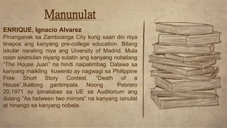 Manunulat
ENRIQUE, Ignacio Alvarez
Pinanganak sa Zamboanga City kung saan din niya
tinapos ang kanyang pre-college education. Bilang
iskolar narating niya ang Uiversity of Madrid. Mula
noon sinimulan niyang sulatin ang kanyang nobelang
“The House Juan” na hindi naipalimbag. Dalawa sa
kanyang maikling kuwento ay nagwagi sa Philippine
Free Short Story Contest. “Death of a
House”,Ikatlong gantimpala. Noong Pebrero
20,1971 ay ipinalabas sa UE sa Auditorium ang
dulang “As between two mirrors” na kanyang isinulat
at hinango sa kanyang nobela.
 
