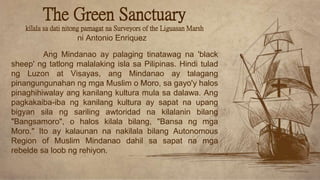 The Green Sanctuary
kilala sa dati nitong pamagat na Surveyors of the Liguasan Marsh
ni Antonio Enriquez
Ang Mindanao ay palaging tinatawag na 'black
sheep' ng tatlong malalaking isla sa Pilipinas. Hindi tulad
ng Luzon at Visayas, ang Mindanao ay talagang
pinangungunahan ng mga Muslim o Moro, sa gayo'y halos
pinaghihiwalay ang kanilang kultura mula sa dalawa. Ang
pagkakaiba-iba ng kanilang kultura ay sapat na upang
bigyan sila ng sariling awtoridad na kilalanin bilang
"Bangsamoro", o halos kilala bilang, "Bansa ng mga
Moro." Ito ay kalaunan na nakilala bilang Autonomous
Region of Muslim Mindanao dahil sa sapat na mga
rebelde sa loob ng rehiyon.
 