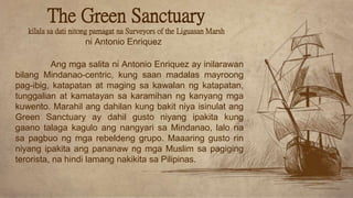 Ang mga salita ni Antonio Enriquez ay inilarawan
bilang Mindanao-centric, kung saan madalas mayroong
pag-ibig, katapatan at maging sa kawalan ng katapatan,
tunggalian at kamatayan sa karamihan ng kanyang mga
kuwento. Marahil ang dahilan kung bakit niya isinulat ang
Green Sanctuary ay dahil gusto niyang ipakita kung
gaano talaga kagulo ang nangyari sa Mindanao, lalo na
sa pagbuo ng mga rebeldeng grupo. Maaaring gusto rin
niyang ipakita ang pananaw ng mga Muslim sa pagiging
terorista, na hindi lamang nakikita sa Pilipinas.
ni Antonio Enriquez
The Green Sanctuary
kilala sa dati nitong pamagat na Surveyors of the Liguasan Marsh
 