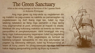 Ang mga gawa ng may-akda ay naglalaman din
ng malalim na pag-unawa na nakikita sa pamamagitan ng
paglalarawan ng iba't ibang mga tao, tulad ng mga
lalaking natatakot sa ilang mga pamahiin o mga taong
may pagmamahal at poot, ambisyon at mapait na alaala.
Malakas din ang kulturang makikita sa kwento sa ilalim ng
pampulitika at pangkasaysayan, dahil binanggit nito ang
ilang mga makasaysayang kaganapan tulad ng pagdating
ng mga Espanyol sa Pikit, pagkatapos ay lumipat sa
kabilang lungsod. Ipinapakita rin nito ang salungatan sa
pagitan ng dalawang relihiyon, tulad ng Kristiyanismo at
Islam at kung paano ito pinag-aawayan ng mga tao, na
halos naging pangunahing punto ng linya ng kuwento.
ni Antonio Enriquez
The Green Sanctuary
kilala sa dati nitong pamagat na Surveyors of the Liguasan Marsh
 