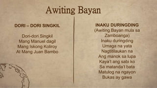 Awiting Bayan
DORI – DORI SINGKIL
Dori-dori Singkil
Mang Manuel dagil
Mang Iskong Koliroy
At Mang Juan Bambo
INAKU DURINGDING
(Awiting Bayan mula sa
Zamboanga)
Inaku duringding
Umaga na yata
Nagtitilaukan na
Ang manok sa lupa
Kaya’t ang sabi ko
Sa matanda’t bata
Matulog na ngayon
Bukas ay gawa
 