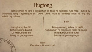Salin
Kahuykahuy baubid Isang pirasong kahoy na maliit
Kahuy batang baubid Na halaman na mayroong maliit na sanga
Di’ magtubu ha bid Hindi tumutubo sa burol
Subay ha gi’tung tawid Subalit sa gitna ng dagat
Bugtong
Isang berbal na laro o paligsahan sa talas ng kaisipan. Ang mga Tausog ay
tinatawag itong Tagumtigum at Tukod-Tukod, mula sa salitang tukod na ang ibig
sabihin ay hulaan.
Sagot:
Karbahal o Itim na koral
 