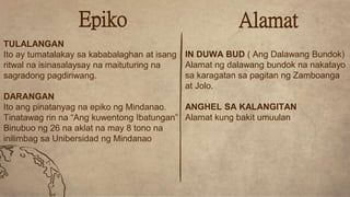 Alamat
IN DUWA BUD ( Ang Dalawang Bundok)
Alamat ng dalawang bundok na nakatayo
sa karagatan sa pagitan ng Zamboanga
at Jolo.
ANGHEL SA KALANGITAN
Alamat kung bakit umuulan
Epiko
TULALANGAN
Ito ay tumatalakay sa kababalaghan at isang
ritwal na isinasalaysay na maituturing na
sagradong pagdiriwang.
DARANGAN
Ito ang pinatanyag na epiko ng Mindanao.
Tinatawag rin na “Ang kuwentong Ibatungan”
Binubuo ng 26 na aklat na may 8 tono na
inilimbag sa Unibersidad ng Mindanao
 