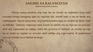 ANGHEL SA KALANGITAN
Alamat kung bakit umuulan
Noong unang panahon ang mga tao sa mundo ay nagtataka kung bakit
umuulan.Umaga hanggang gabi ay nag-iisip sila, subalit wala ni isa sa kanila ang
makapagsabi. Ngunit isang araw, ang kanilang katanungan ay umabot sa Diyos. Sabi
ng Bathala.” Gabriyel, magtungo kasa mundo at sabihin mo sa mga tao na umuulan
dahil ang mgaanghel ay naliligo. Dahil dito pumunta si Gabriyel, sa mundo ng mga
tao at sinabi sa mgatao na umuulan dahil naliligo ang mga anghel. At pagkatapos
noon ay bumalik na si Gabriel sa langit.
 