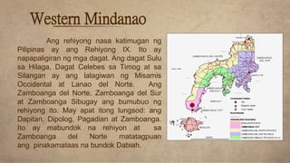 Ang rehiyong nasa katimugan ng
Pilipinas ay ang Rehiyong IX. Ito ay
napapaligiran ng mga dagat. Ang dagat Sulu
sa Hilaga, Dagat Celebes sa Timog at sa
Silangan ay ang lalagiwan ng Misamis
Occidental at Lanao del Norte. Ang
Zamboanga del Norte, Zamboanga del Sur
at Zamboanga Sibugay ang bumubuo ng
rehiyong ito. May apat itong lungsod: ang
Dapitan, Dipolog, Pagadian at Zamboanga.
Ito ay mabundok na rehiyon at sa
Zamboanga del Norte matatagpuan
ang pinakamataas na bundok Dabiah.
Western Mindanao
 