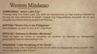 ZAMBOANGA “Asia’s Latin City”
Tinawag itong The Asia’s Latin City dahil sa impluwensiya ng mga espanya katulad na
lamang ng mga estruktura at gusali, maging ang lingguwaheng sinasalita. Ito rin ang
pangatlo sa pinakamalaking lungsod sa Pilipinas.
DAPITAN “Shrine City in the Philippines”
Dito pinatapon ng apat na taon si Dr. Jose Rizal
DIPOLOG “Gateway to Western Mindanao”
Kilala sa ligaw na orchid at industriya ng sardinas na nagmula sa masaganang
pangingisda mula sa mga baybayin dito.
PAGADIAN “Little HongKong of the South”
Tinatawag itong Little HongKong of the South dahil sa magaganda nitong tanawin. 90%
nito ay ang mga bundok at burol.
Western Mindanao
 