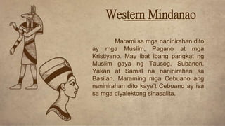 Western Mindanao
Marami sa mga naninirahan dito
ay mga Muslim, Pagano at mga
Kristiyano. May ibat ibang pangkat ng
Muslim gaya ng Tausog, Subanon,
Yakan at Samal na naninirahan sa
Basilan. Maraming mga Cebuano ang
naninirahan dito kaya’t Cebuano ay isa
sa mga diyalektong sinasalita.
 