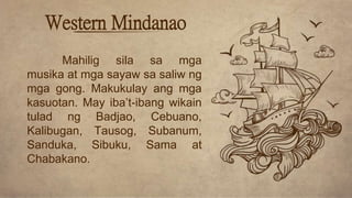 Western Mindanao
Mahilig sila sa mga
musika at mga sayaw sa saliw ng
mga gong. Makukulay ang mga
kasuotan. May iba’t-ibang wikain
tulad ng Badjao, Cebuano,
Kalibugan, Tausog, Subanum,
Sanduka, Sibuku, Sama at
Chabakano.
 