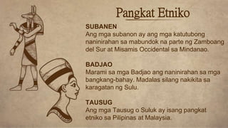 Pangkat Etniko
SUBANEN
Ang mga subanon ay ang mga katutubong
naninirahan sa mabundok na parte ng Zamboang
del Sur at Misamis Occidental sa Mindanao.
BADJAO
Marami sa mga Badjao ang naninirahan sa mga
bangkang-bahay. Madalas silang nakikita sa
karagatan ng Sulu.
TAUSUG
Ang mga Tausug o Suluk ay isang pangkat
etniko sa Pilipinas at Malaysia.
 