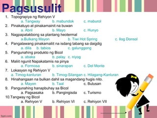 1. Topograpiya ng Rehiyon V
          a. Tangway         b. mabundok         c. maburol
2. Pinakatuyo at pinakamainit na buwan
          a. Abril           b. Mayo             c. Hunyo
3. Nagpapatakbong sa plantang heotermal
          a.Bulkang Mayon              b. Tiwi Hot Spring        c. Ilog Donsol
4. Pangalawang pinakamaliit na isdang tabang sa daigdig
          a. dilis b. tabios           c. galunggong
5. Pangunahing produkto ng Bicol
          a. abaka           b. palay c. niyog
6. Maliit ngunit Napakatamis na pinya
          a. Formosa         b. sinarapan        c. Del Monte
7. Lokasyon ng Rehiyon V
   a. Timog-kanluran         b. Timog-Silangan c. Hilagang-Kanluran
8. Hinahangaan na bulkan dahil sa magandang hugis nito.
          a. Mayon           b. Taal             c. Bulusan
9. Pangunahing hanapbuhay sa Bicol
          a. Pagsasaka       b. Pangingisda      c. Turismo
10.Tangway ng Bicol
          a. Rehiyon V       b. Rehiyon VI       c. Rehiyon VII
 