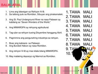 1. Lima ang lalawigan sa Rehiyon IV-B.
2. Sa tatlong pulo sa Romblon, Sibuyan ang pinakamalaki.
                                                           1. TAMA   MALI
                                                           2. TAMA   MALI
3. Ang St. Paul Underground River na nasa Palawan ay
   kabilang sa “Seven Wonders of the World.”               3. TAMA   MALI
4. Ang MIMAROPA ay rehiyong agrikultural.                  4. TAMA   MALI
5. Tag-ulan sa rehiyon tuwing Disyembre hanggang Abril.
                                                           5. TAMA   MALI
                                                           6. TAMA   MALI
6. Pagmimina ang pangunahing industriya sa rehiyon.
                                                           7. TAMA   MALI
7. Boac ang kabisera sa Palawan.
8. Ang Bundok Halcon ay nasa Romblon.                      8. TAMA   MALI
9. Ang rehiyon IV-B ay mas kilala bilang MIMAROPA.
                                                           9. TAMA   MALI
                                                           10.TAMA   MALI
10. May malaking deposiyo ng Marmol sa Romblon.
 