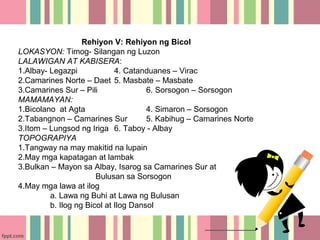 Rehiyon V: Rehiyon ng Bicol
LOKASYON: Timog- Silangan ng Luzon
LALAWIGAN AT KABISERA:
1.Albay- Legazpi             4. Catanduanes – Virac
2.Camarines Norte – Daet 5. Masbate – Masbate
3.Camarines Sur – Pili                6. Sorsogon – Sorsogon
MAMAMAYAN:
1.Bicolano at Agta                    4. Simaron – Sorsogon
2.Tabangnon – Camarines Sur           5. Kabihug – Camarines Norte
3.Itom – Lungsod ng Iriga 6. Taboy - Albay
TOPOGRAPIYA
1.Tangway na may makitid na lupain
2.May mga kapatagan at lambak
3.Bulkan – Mayon sa Albay, Isarog sa Camarines Sur at
                       Bulusan sa Sorsogon
4.May mga lawa at ilog
         a. Lawa ng Buhi at Lawa ng Bulusan
         b. Ilog ng Bicol at Ilog Dansol
 