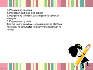 3. Paggawa ng bagoong
4. Pagdadaing ng mga isda at pusit
5. Paggawa ng lambat at baklad gawa sa yantok at
kawayan
6. Pagpapastol ng baka
Tiwi Hot Spring sa Albay – nagpapatakbo sa plantang
heotermal na tumutustos ng enerhiyang kailangan ng
rehiyon
 