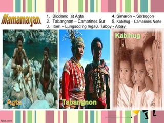 1. Bicolano at Agta               4. Simaron – Sorsogon
2. Tabangnon – Camarines Sur      5. Kabihug – Camarines Norte
3. Itom – Lungsod ng Iriga6. Taboy - Albay
 
