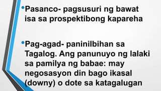 •Pasanco- pagsusuri ng bawat
isa sa prospektibong kapareha
•Pag-agad- paninilbihan sa
Tagalog. Ang panunuyo ng lalaki
sa pamilya ng babae: may
negosasyon din bago ikasal
(downy) o dote sa katagalugan
 