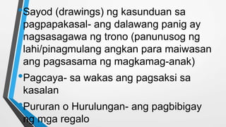 •Sayod (drawings) ng kasunduan sa
pagpapakasal- ang dalawang panig ay
nagsasagawa ng trono (panunusog ng
lahi/pinagmulang angkan para maiwasan
ang pagsasama ng magkamag-anak)
•Pagcaya- sa wakas ang pagsaksi sa
kasalan
•Pururan o Hurulungan- ang pagbibigay
ng mga regalo
 