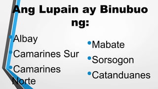 Ang Lupain ay Binubuo
ng:
•Albay
•Camarines Sur
•Camarines
Norte
•Mabate
•Sorsogon
•Catanduanes
 
