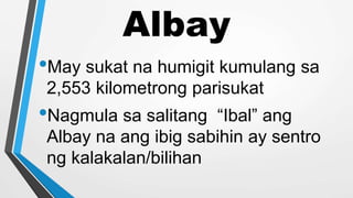 Albay
•May sukat na humigit kumulang sa
2,553 kilometrong parisukat
•Nagmula sa salitang “Ibal” ang
Albay na ang ibig sabihin ay sentro
ng kalakalan/bilihan
 