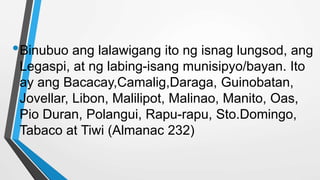 •Binubuo ang lalawigang ito ng isnag lungsod, ang
Legaspi, at ng labing-isang munisipyo/bayan. Ito
ay ang Bacacay,Camalig,Daraga, Guinobatan,
Jovellar, Libon, Malilipot, Malinao, Manito, Oas,
Pio Duran, Polangui, Rapu-rapu, Sto.Domingo,
Tabaco at Tiwi (Almanac 232)
 