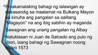•Pinakamalaking bahagi ng lalawigan ay
nakasandig sa maalamat na Bulkang Mayon
na kinuha ang pangalan sa salitang
“Magayon” na ang ibig sabihin ay maganda
•Sawagnan ang unang pangalan ng Albay
•Natuklasan ni Juan de Salcedo ang pulo ng
libon, isang bahagi ng Sawagnan noong
Hulyo 1573
 