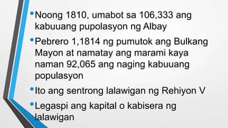 •Noong 1810, umabot sa 106,333 ang
kabuuang pupolasyon ng Albay
•Pebrero 1,1814 ng pumutok ang Bulkang
Mayon at namatay ang marami kaya
naman 92,065 ang naging kabuuang
populasyon
•Ito ang sentrong lalawigan ng Rehiyon V
•Legaspi ang kapital o kabisera ng
lalawigan
 