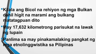 •Kilala ang Bicol na rehiyon ng mga Bulkan
dahil higit na marami ang bulkang
matatagpuan dito
•May 17,632 kilometrong parisukat na lawak
ng lupain
•Panlima sa may pinakamalaking pangkat ng
mga etnolinggwistika sa Pilipinas
 