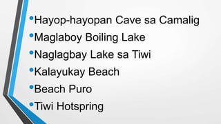 •Hayop-hayopan Cave sa Camalig
•Maglaboy Boiling Lake
•Naglagbay Lake sa Tiwi
•Kalayukay Beach
•Beach Puro
•Tiwi Hotspring
 