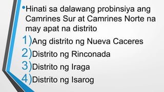•Hinati sa dalawang probinsiya ang
Camrines Sur at Camrines Norte na
may apat na distrito
1)Ang distrito ng Nueva Caceres
2)Distrito ng Rinconada
3)Distrito ng Iraga
4)Distrito ng Isarog
 